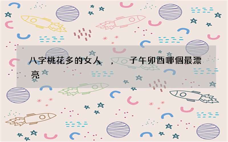 八字桃花多的女人，子午卯酉哪個最漂亮